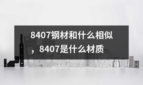 8407鋼材和什么相似，8407是什么材質(zhì)