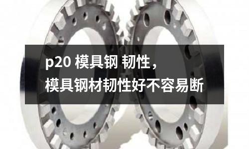 p20 模具鋼 韌性，模具鋼材韌性好不容易斷