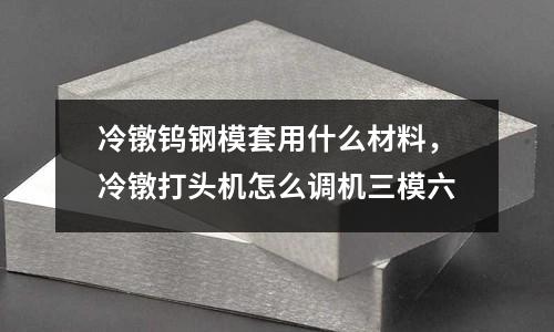冷鐓鎢鋼模套用什么材料，冷鐓打頭機怎么調機三模六
