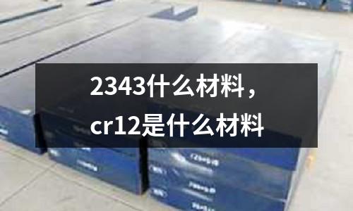 2343什么材料,cr12是什么材料
