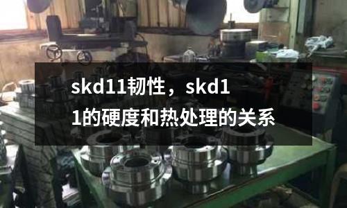 skd11韌性，skd11的硬度和熱處理的關系