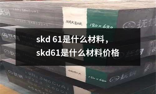 skd 61是什么材料，skd61是什么材料價格