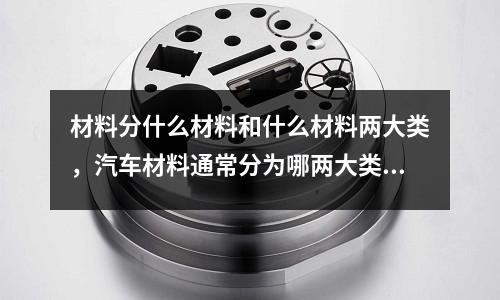 材料分什么材料和什么材料兩大類,汽車材料通常分為哪兩大類材料