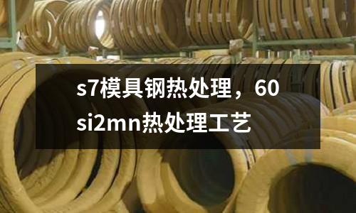 s7模具鋼熱處理，60si2mn熱處理工藝