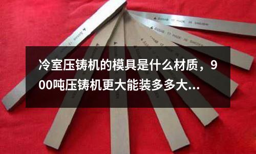 冷室壓鑄機的模具是什么材質,900噸壓鑄機更大能裝多多大模具