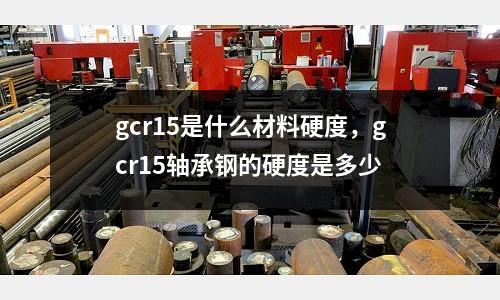 gcr15是什么材料硬度,gcr15軸承鋼的硬度是多少