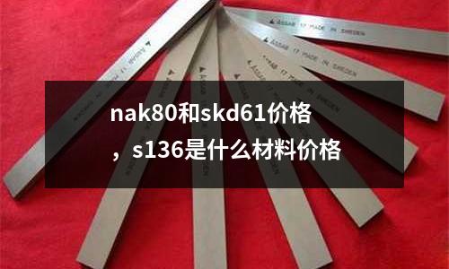 nak80和skd61價格，s136是什么材料價格