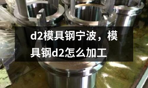 d2模具鋼寧波,模具鋼d2怎么加工