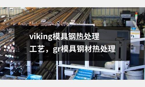 viking模具鋼熱處理工藝,gr模具鋼材熱處理