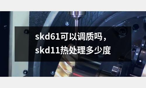 skd61可以調質嗎，skd11熱處理多少度