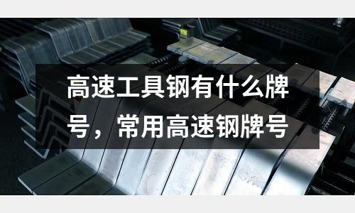 高速工具鋼有什么牌號，常用高速鋼牌號