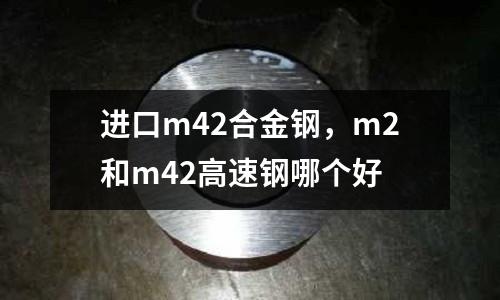 進口m42合金鋼，m2和m42高速鋼哪個好