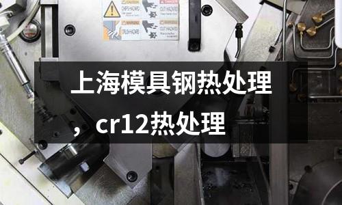上海模具鋼熱處理，cr12熱處理