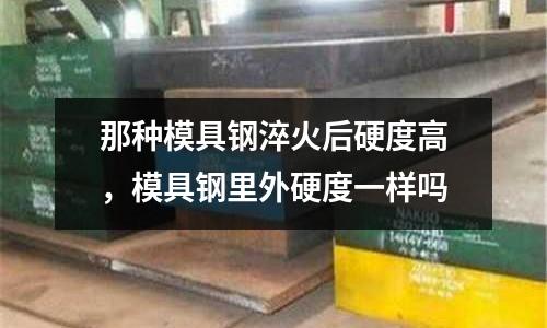 那種模具鋼淬火后硬度高,模具鋼里外硬度一樣嗎