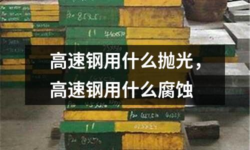 高速鋼用什么拋光,高速鋼用什么腐蝕