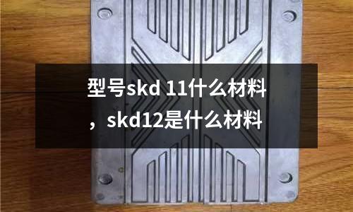 型號(hào)skd 11什么材料，skd12是什么材料