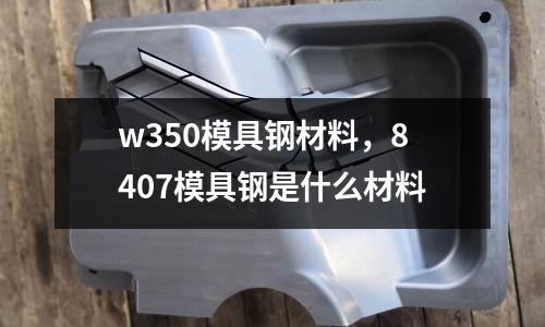 w350模具鋼材料，8407模具鋼是什么材料