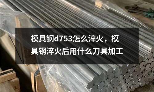 模具鋼d753怎么淬火，模具鋼淬火后用什么刀具加工