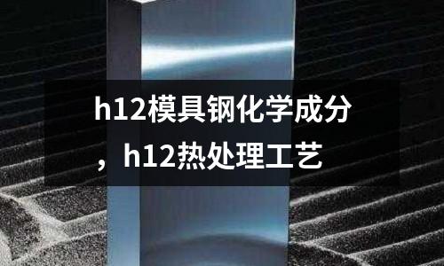 h12模具鋼化學(xué)成分，h12熱處理工藝