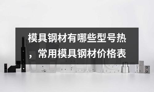 模具鋼材有哪些型號熱，常用模具鋼材價格表
