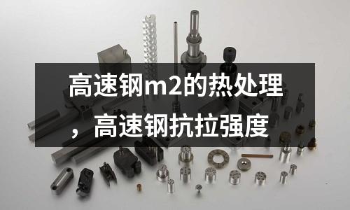 高速鋼m2的熱處理，高速鋼抗拉強(qiáng)度