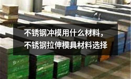 不銹鋼沖模用什么材料，不銹鋼拉伸模具材料選擇