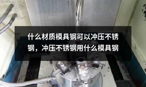 什么材質模具鋼可以沖壓不銹鋼，沖壓不銹鋼用什么模具鋼