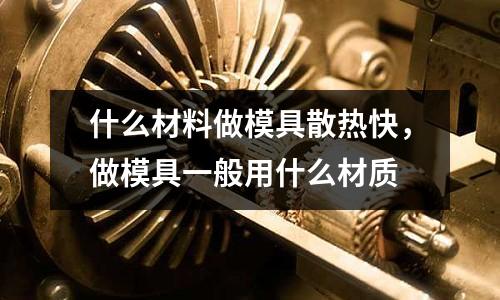 什么材料做模具散熱快，做模具一般用什么材質