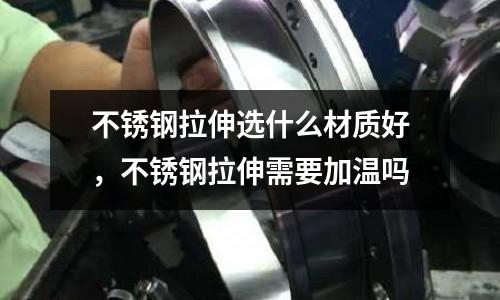 不銹鋼拉伸選什么材質好，不銹鋼拉伸需要加溫嗎