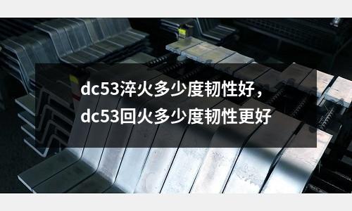 dc53淬火多少度韌性好，dc53回火多少度韌性更好