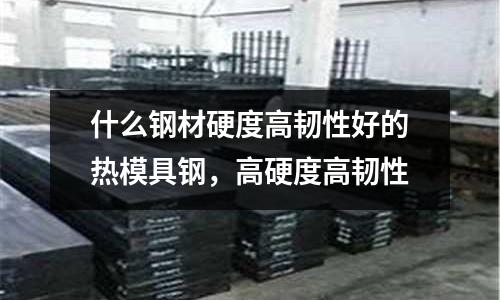 什么鋼材硬度高韌性好的熱模具鋼,高硬度高韌性