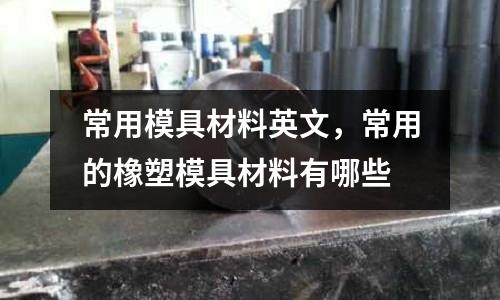 常用模具材料英文，常用的橡塑模具材料有哪些