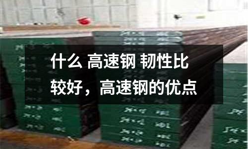 什么 高速鋼 韌性比較好，高速鋼的優(yōu)點