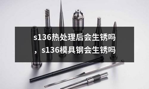 s136熱處理后會生銹嗎,s136模具鋼會生銹嗎