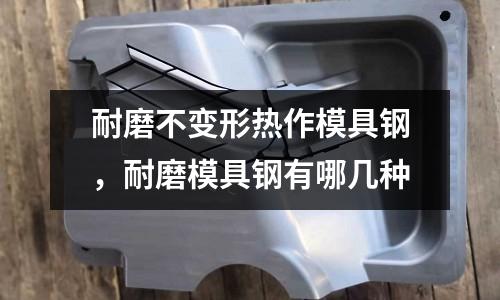 耐磨不變形熱作模具鋼，耐磨模具鋼有哪幾種