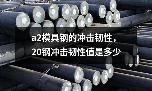 a2模具鋼的沖擊韌性，20鋼沖擊韌性值是多少