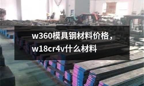 w360模具鋼材料價格，w18cr4v什么材料