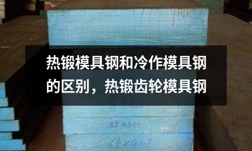 熱鍛模具鋼和冷作模具鋼的區別，熱鍛齒輪模具鋼