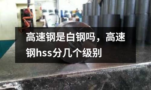 高速鋼是白鋼嗎，高速鋼hss分幾個級別