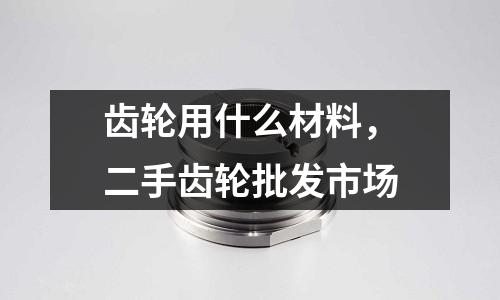 齒輪用什么材料，二手齒輪批發(fā)市場(chǎng)