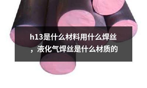 h13是什么材料用什么焊絲，液化氣焊絲是什么材質(zhì)的