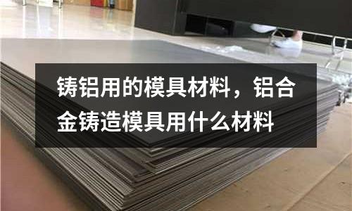 鑄鋁用的模具材料，鋁合金鑄造模具用什么材料