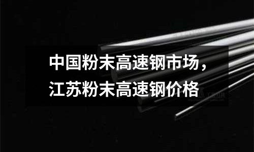 中國(guó)粉末高速鋼市場(chǎng)，江蘇粉末高速鋼價(jià)格