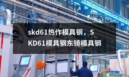 skd61熱作模具鋼，SKD61模具鋼東锜模具鋼