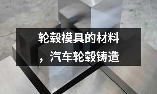 輪轂模具的材料，汽車輪轂鑄造