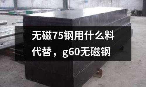 無磁75鋼用什么料代替，g60無磁鋼