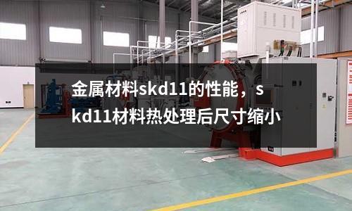 金屬材料skd11的性能，skd11材料熱處理后尺寸縮小
