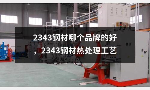 2343鋼材哪個品牌的好，2343鋼材熱處理工藝