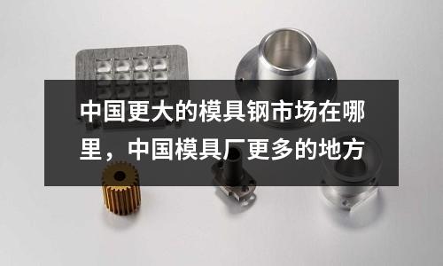 中國(guó)更大的模具鋼市場(chǎng)在哪里，中國(guó)模具廠更多的地方
