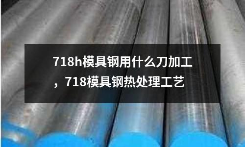 718h模具鋼用什么刀加工，718模具鋼熱處理工藝